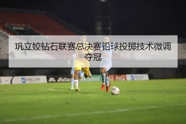 巩立姣钻石联赛总决赛铅球投掷技术微调夺冠